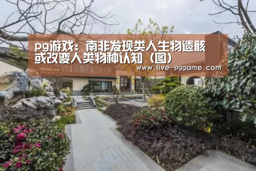 pg游戏:南非发现类人生物遗骸 或改变人类物种认知(图)(图1) pg游戏